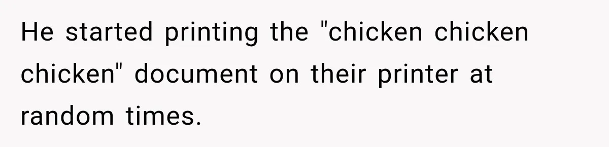 He started printing the "chicken chicken chicken" document on their printer at random times.