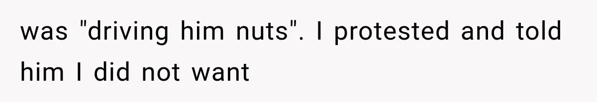 was "driving him nuts". I protested and told him I did not want