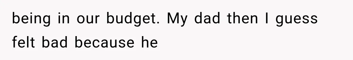 being in our budget. My dad then I guess felt bad because he