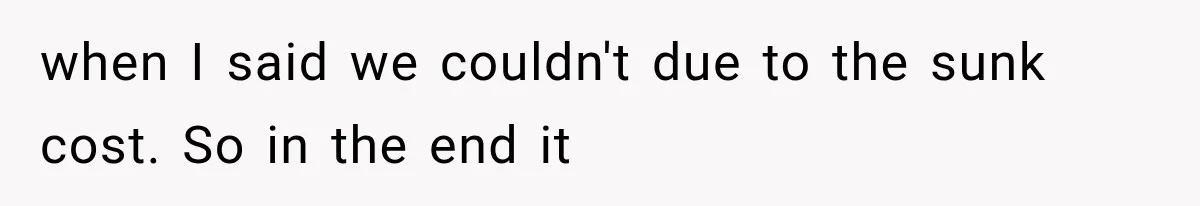 when I said we couldn't due to the sunk cost. So in the end it