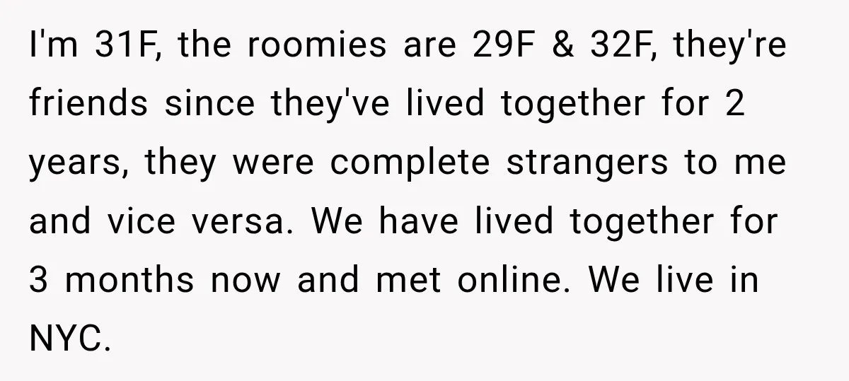 I'm 31F, the roomies are 29F & 32F, they're friends since they've lived together for 2 years, they were complete strangers to me and vice versa. We have lived together...