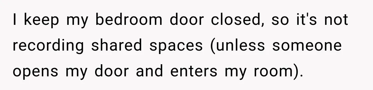 I keep my bedroom door closed, so it's not recording shared spaces (unless someone opens my door and enters my room).