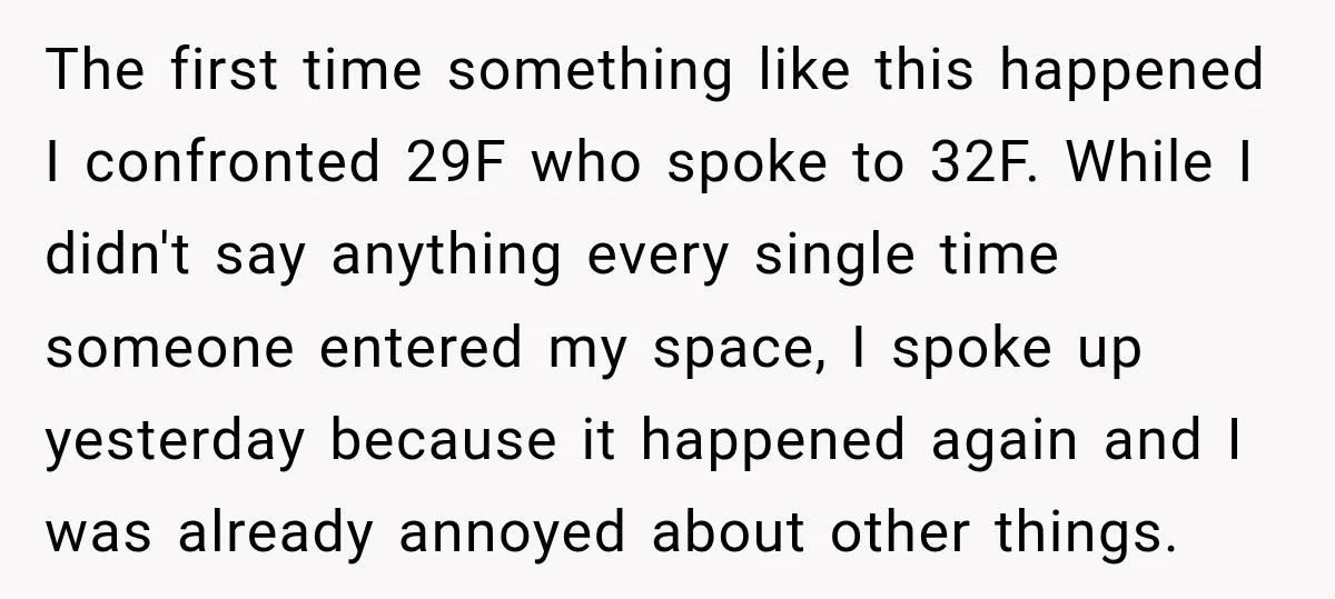 The first time something like this happened I confronted 29F who spoke to 32F. While I didn't say anything every single time someone entered my space, I spoke up yesterday...
