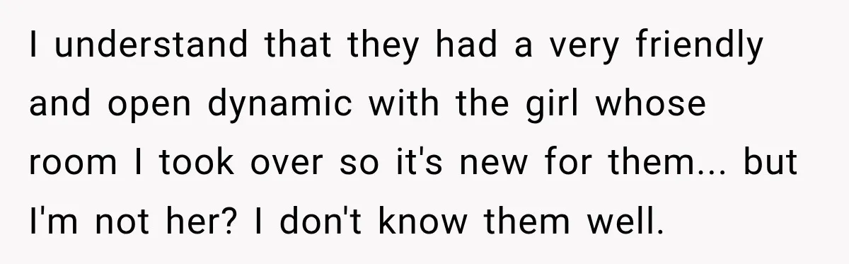 I understand that they had a very friendly and open dynamic with the girl whose room I took over so it's new for them... but I'm not her? I don't...
