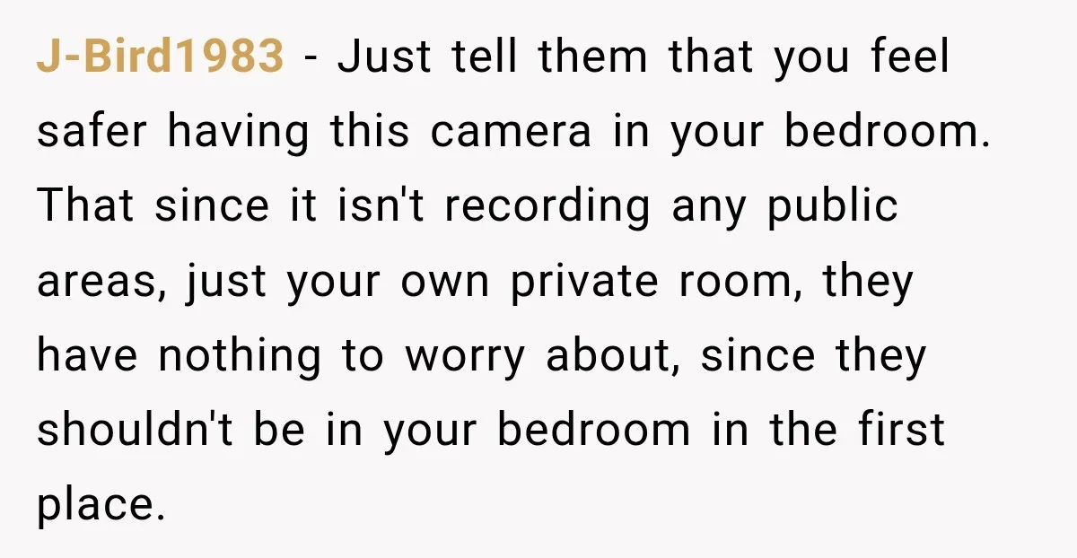 J-Bird1983 − Just tell them that you feel safer having this camera in your bedroom. That since it isn't recording any public areas, just your own private room, they have...