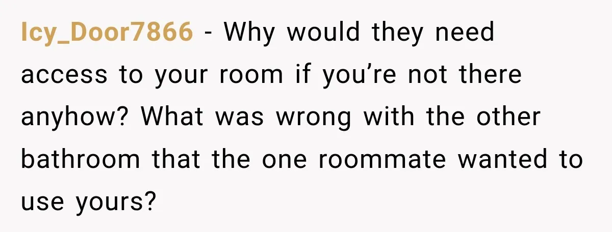Icy_Door7866 − Why would they need access to your room if you’re not there anyhow? What was wrong with the other bathroom that the one roommate wanted to use yours?
