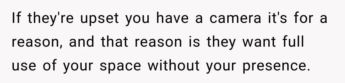 If they're upset you have a camera it's for a reason, and that reason is they want full use of your space without your presence.