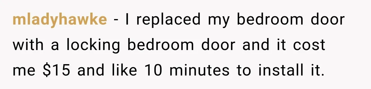 mladyhawke − I replaced my bedroom door with a locking bedroom door and it cost me $15 and like 10 minutes to install it.