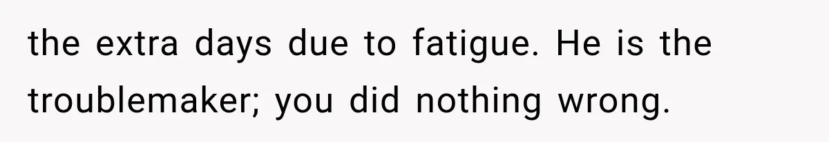 the extra days due to fatigue. He is the troublemaker; you did nothing wrong.