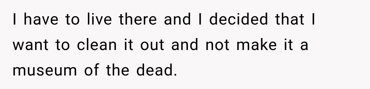 I have to live there and I decided that I want to clean it out and not make it a museum of the dead.