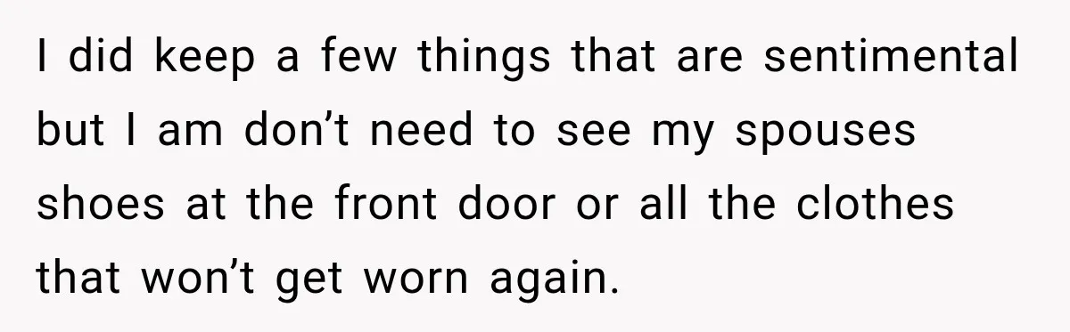 I did keep a few things that are sentimental but I am don’t need to see my spouses shoes at the front door or all the clothes that won’t get...