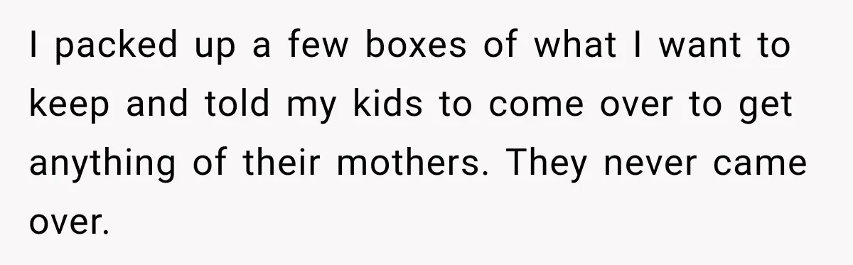 I packed up a few boxes of what I want to keep and told my kids to come over to get anything of their mothers. They never came over.