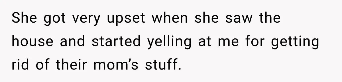 She got very upset when she saw the house and started yelling at me for getting rid of their mom’s stuff.