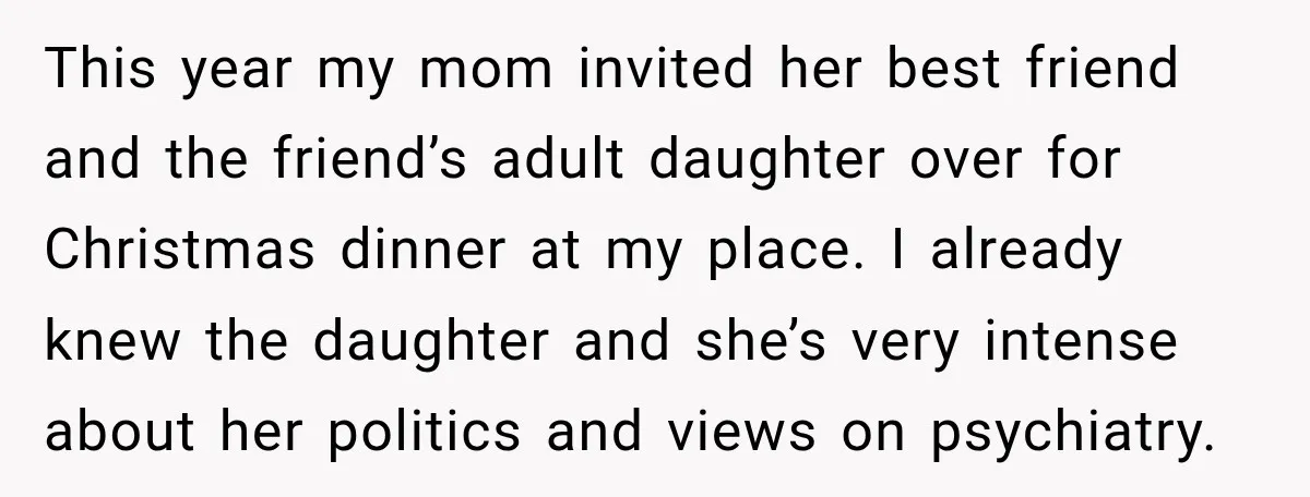 This year my mom invited her best friend and the friend’s adult daughter over for Christmas dinner at my place. I already knew the daughter and she’s very intense about...
