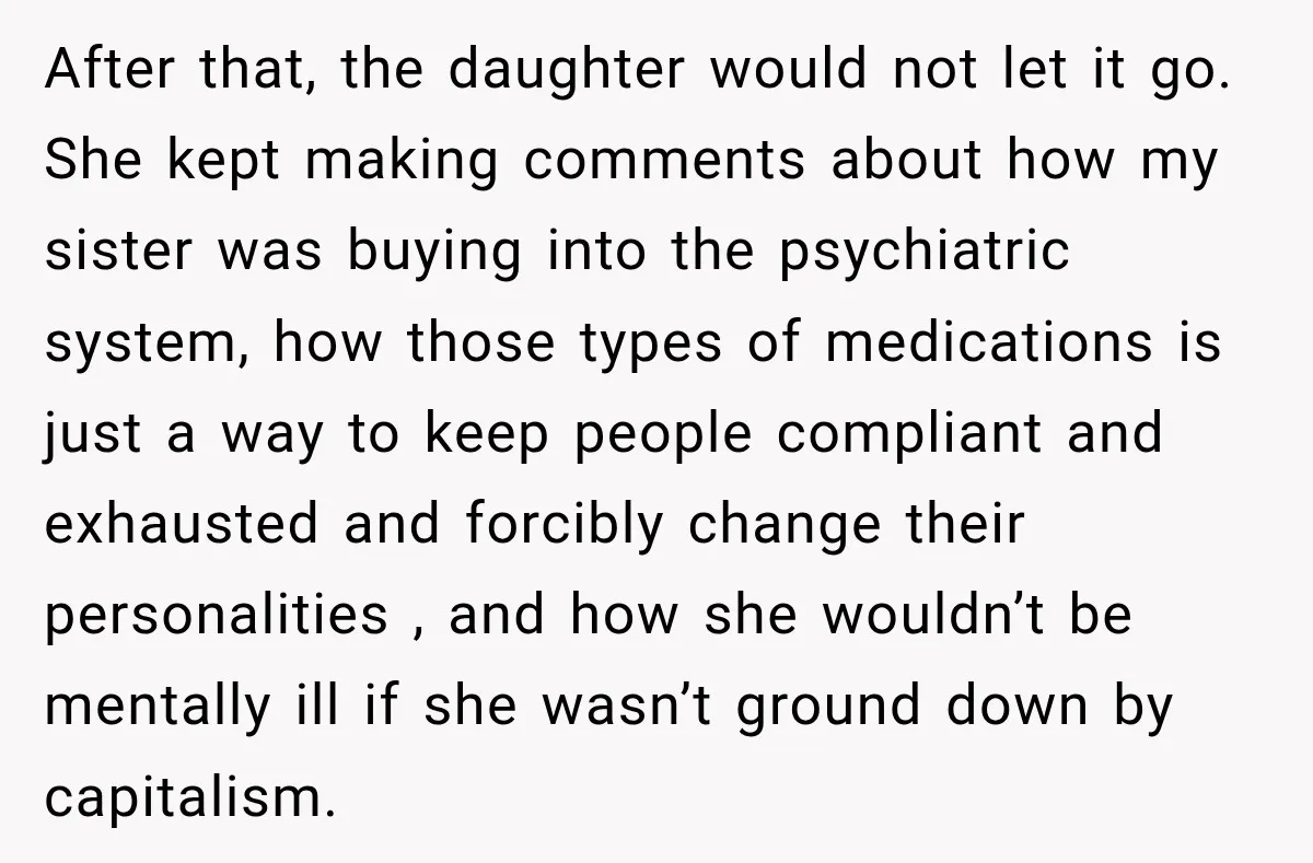 After that, the daughter would not let it go. She kept making comments about how my sister was buying into the psychiatric system, how those types of medications is just...