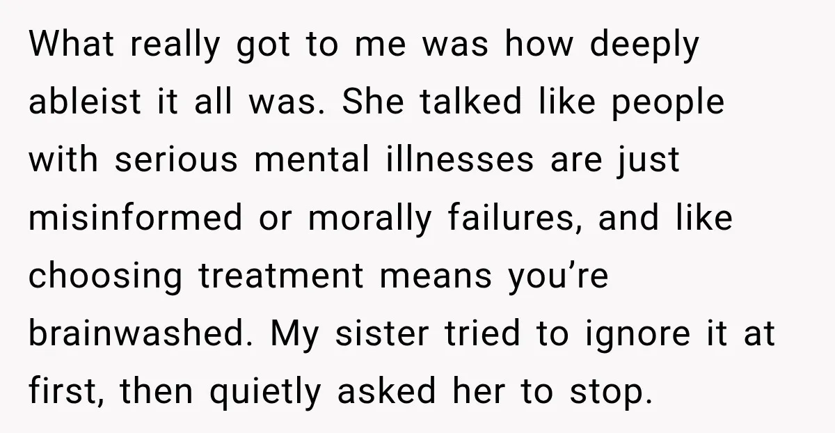 What really got to me was how deeply ableist it all was. She talked like people with serious mental illnesses are just misinformed or morally failures, and like choosing treatment...