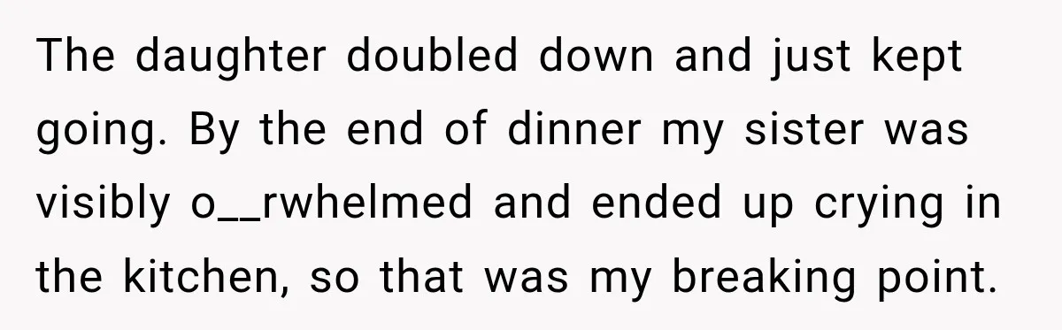The daughter doubled down and just kept going. By the end of dinner my sister was visibly o__rwhelmed and ended up crying in the kitchen, so that was my breaking...