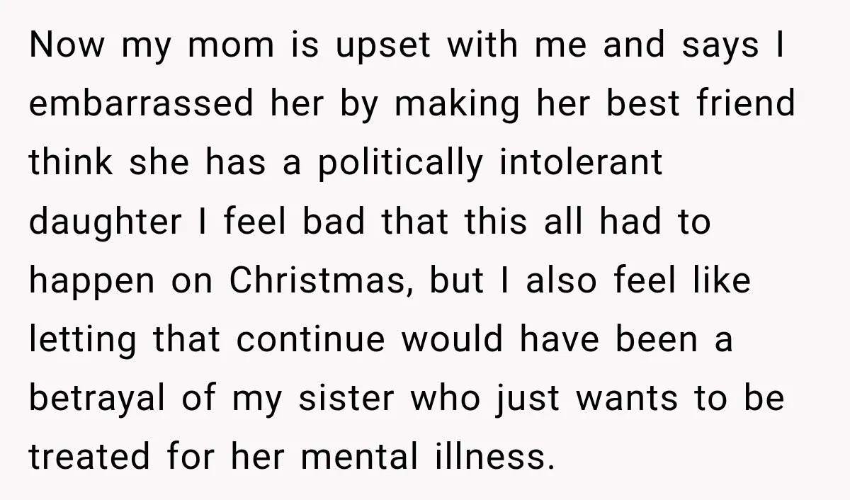 Now my mom is upset with me and says I embarrassed her by making her best friend think she has a politically intolerant daughter I feel bad that this all...