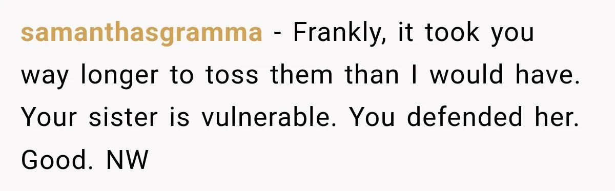 samanthasgramma − Frankly, it took you way longer to toss them than I would have. Your sister is vulnerable. You defended her. Good. NW