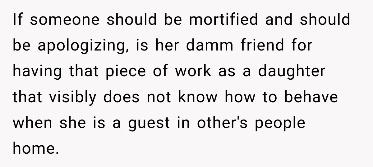 If someone should be mortified and should be apologizing, is her damm friend for having that piece of work as a daughter that visibly does not know how to behave...