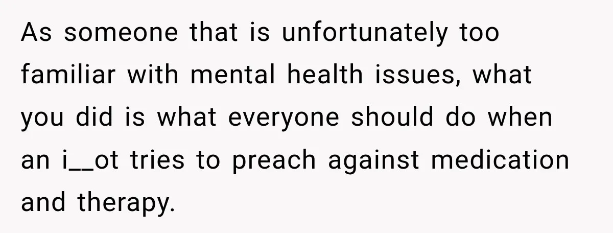 As someone that is unfortunately too familiar with mental health issues, what you did is what everyone should do when an i__ot tries to preach against medication and therapy.