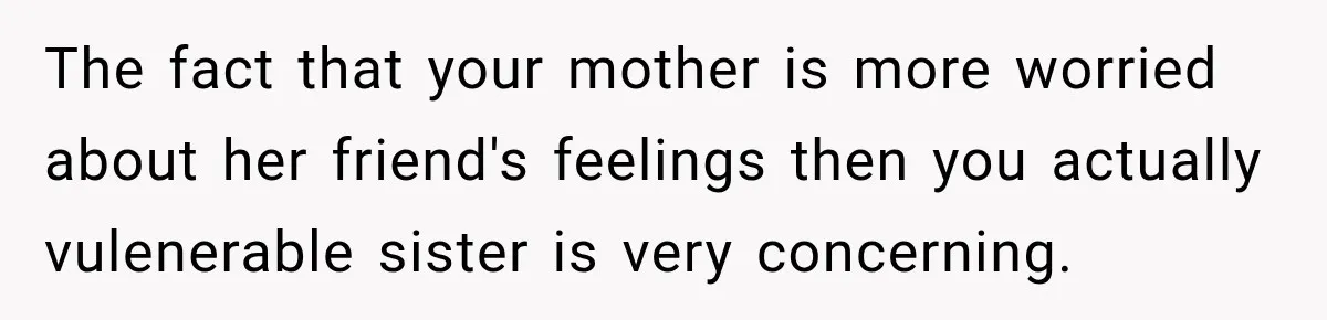 The fact that your mother is more worried about her friend's feelings then you actually vulenerable sister is very concerning.