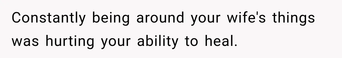 Constantly being around your wife's things was hurting your ability to heal.