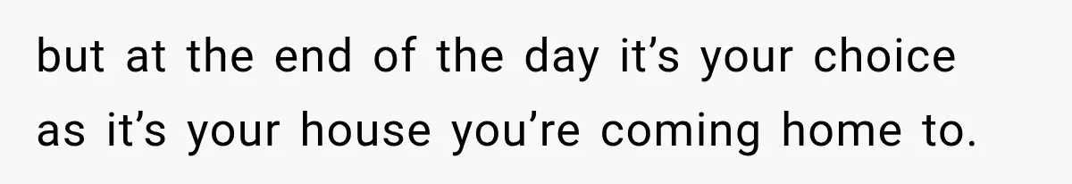 but at the end of the day it’s your choice as it’s your house you’re coming home to.