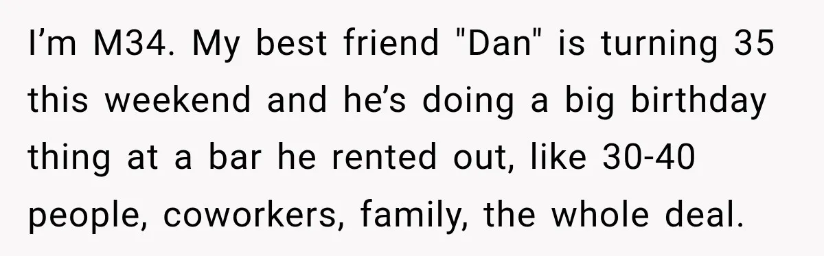 I’m M34. My best friend "Dan" is turning 35 this weekend and he’s doing a big birthday thing at a bar he rented out, like 30-40 people, coworkers, family, the...