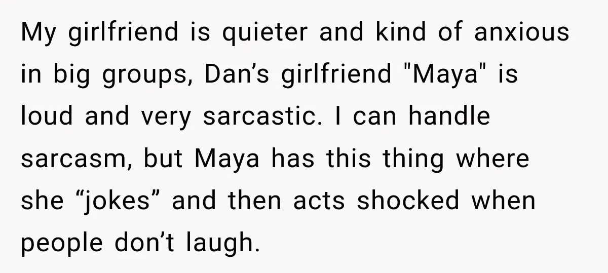 My girlfriend is quieter and kind of anxious in big groups, Dan’s girlfriend "Maya" is loud and very sarcastic. I can handle sarcasm, but Maya has this thing where she...