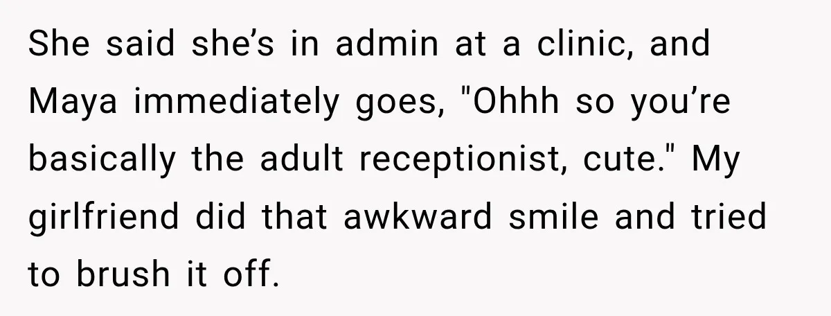 She said she’s in admin at a clinic, and Maya immediately goes, "Ohhh so you’re basically the adult receptionist, cute." My girlfriend did that awkward smile and tried to brush...