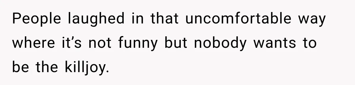 People laughed in that uncomfortable way where it’s not funny but nobody wants to be the killjoy.