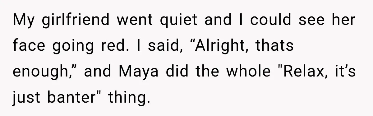 My girlfriend went quiet and I could see her face going red. I said, “Alright, thats enough,” and Maya did the whole "Relax, it’s just banter" thing.