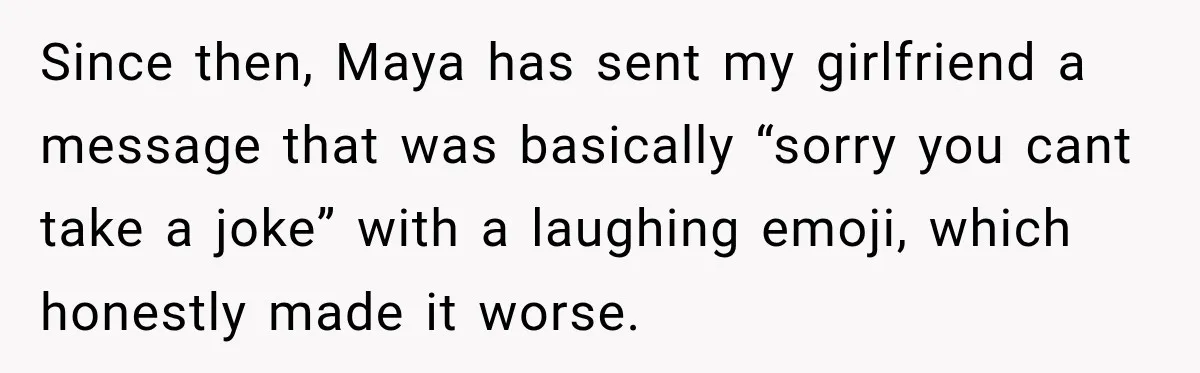 Since then, Maya has sent my girlfriend a message that was basically “sorry you cant take a joke” with a laughing emoji, which honestly made it worse.