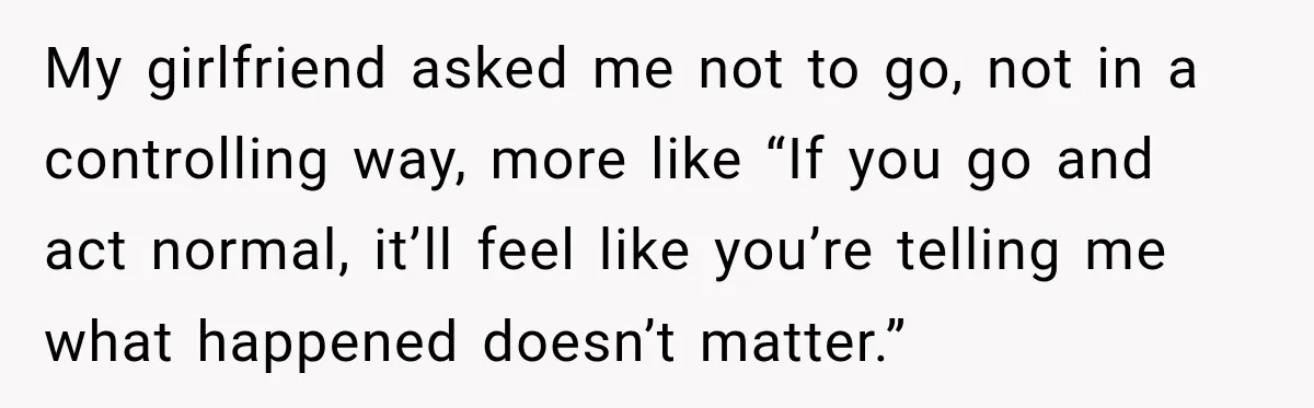 My girlfriend asked me not to go, not in a controlling way, more like “If you go and act normal, it’ll feel like you’re telling me what happened doesn’t matter.”
