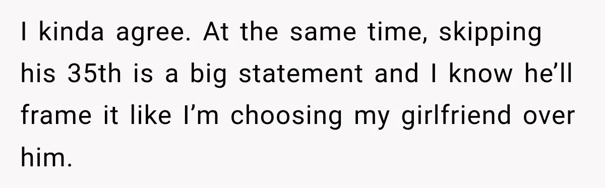 I kinda agree. At the same time, skipping his 35th is a big statement and I know he’ll frame it like I’m choosing my girlfriend over him.