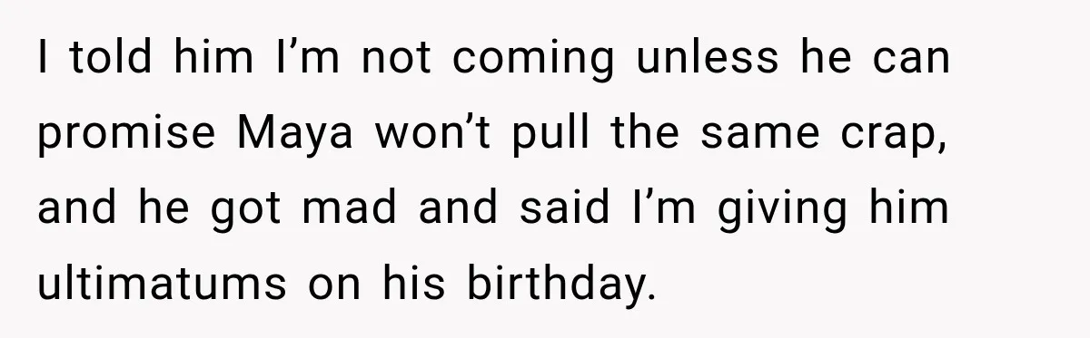 I told him I’m not coming unless he can promise Maya won’t pull the same crap, and he got mad and said I’m giving him ultimatums on his birthday.
