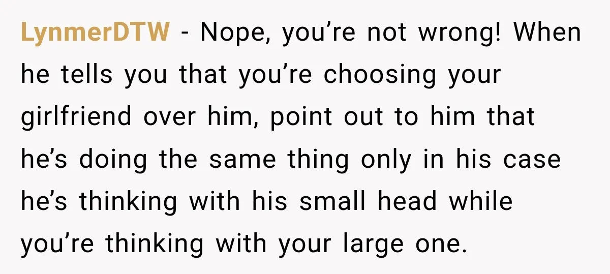 LynmerDTW − Nope, you’re not wrong! When he tells you that you’re choosing your girlfriend over him, point out to him that he’s doing the same thing only in his...