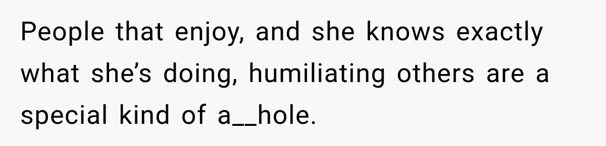 People that enjoy, and she knows exactly what she’s doing, humiliating others are a special kind of a__hole.