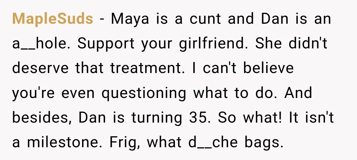 MapleSuds − Maya is a cunt and Dan is an a__hole. Support your girlfriend. She didn't deserve that treatment. I can't believe you're even questioning what to do. And besides,...