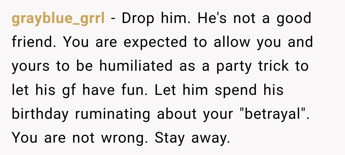 grayblue_grrl − Drop him. He's not a good friend. You are expected to allow you and yours to be humiliated as a party trick to let his gf have fun....