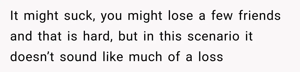 It might suck, you might lose a few friends and that is hard, but in this scenario it doesn’t sound like much of a loss