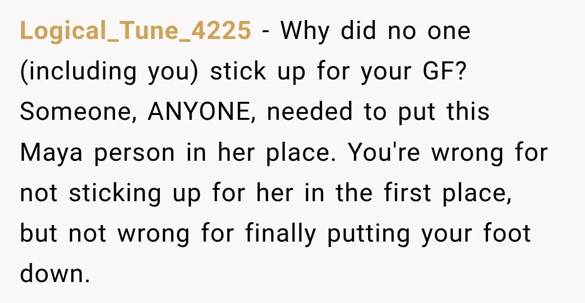 Logical_Tune_4225 − Why did no one (including you) stick up for your GF? Someone, ANYONE, needed to put this Maya person in her place. You're wrong for not sticking up...