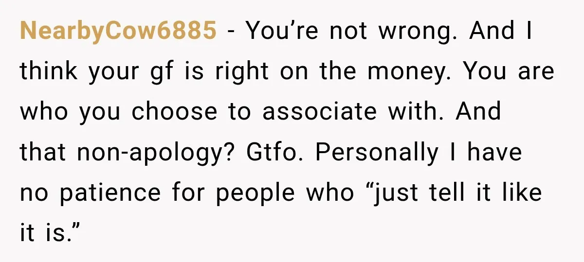 NearbyCow6885 − You’re not wrong. And I think your gf is right on the money. You are who you choose to associate with. And that non-apology? Gtfo. Personally I have...