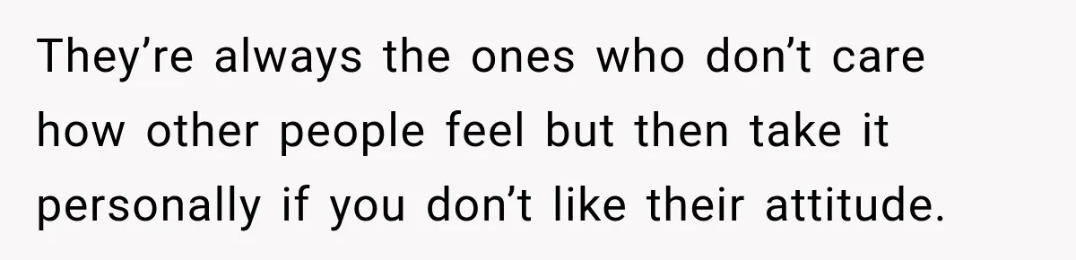 They’re always the ones who don’t care how other people feel but then take it personally if you don’t like their attitude.