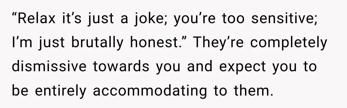 “Relax it’s just a joke; you’re too sensitive; I’m just brutally honest.” They’re completely dismissive towards you and expect you to be entirely accommodating to them.