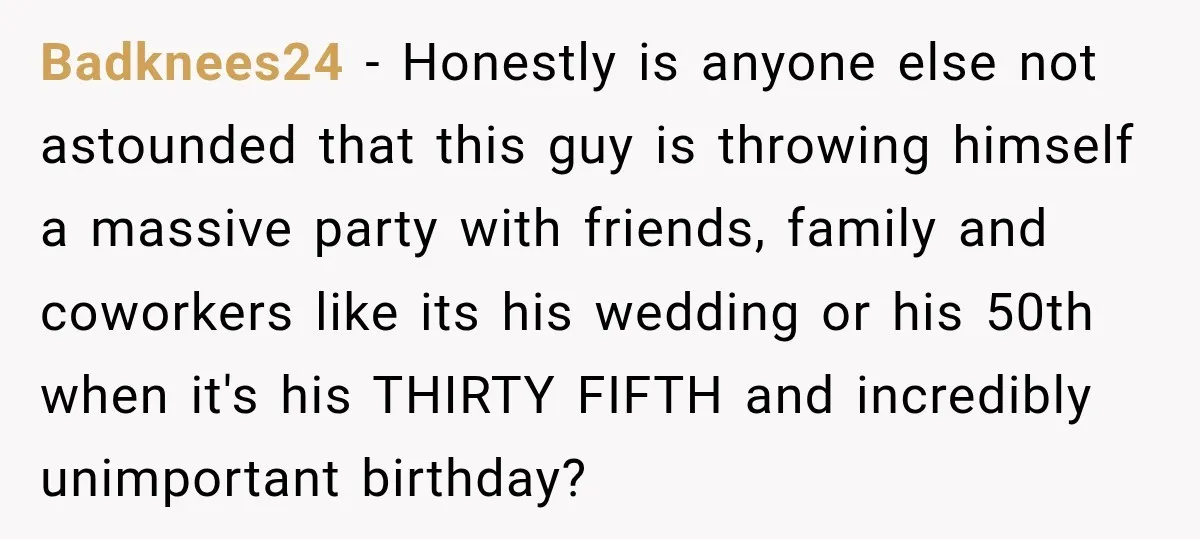 Badknees24 − Honestly is anyone else not astounded that this guy is throwing himself a massive party with friends, family and coworkers like its his wedding or his 50th when...