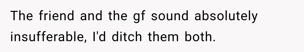 The friend and the gf sound absolutely insufferable, I'd ditch them both.