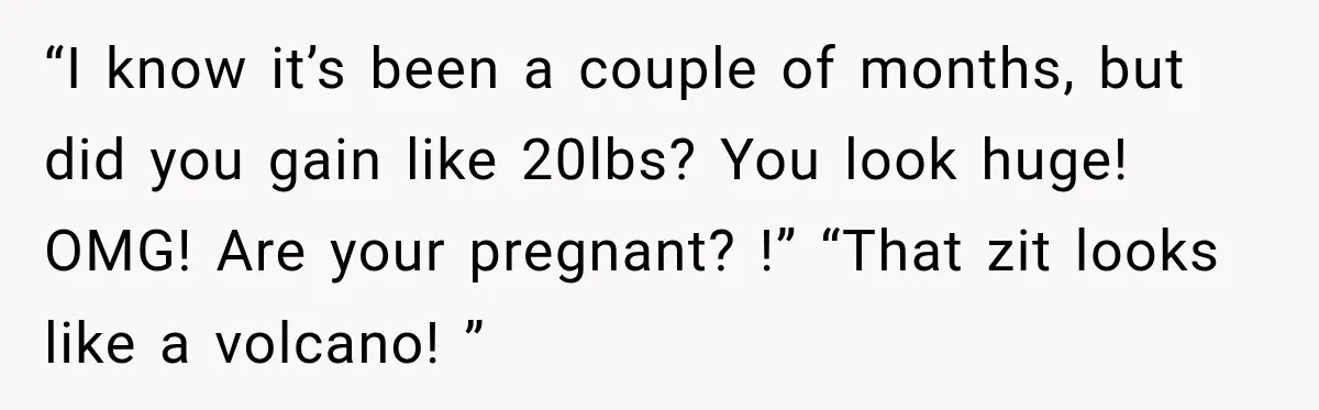 “I know it’s been a couple of months, but did you gain like 20lbs? You look huge! OMG! Are your pregnant? !” “That zit looks like a volcano! ”