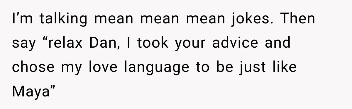 I’m talking mean mean mean jokes. Then say “relax Dan, I took your advice and chose my love language to be just like Maya”